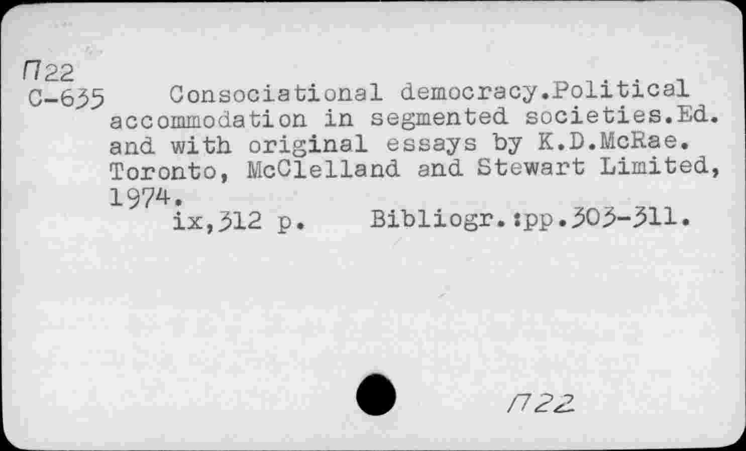 ﻿П22	. п
С-635 Consociational democracy.Political accommodation in segmented societies.Ed and with original essays by K.D.McRae. Toronto, McClelland and Stewart Limited 1974.
ix,312 p. Bibliogr.:pp.3O3-311.